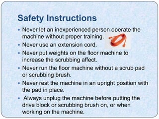 Safety Instructions
 Never let an inexperienced person operate the
    machine without proper training.
   Never use an extension cord.
   Never put weights on the floor machine to
    increase the scrubbing affect.
   Never run the floor machine without a scrub pad
    or scrubbing brush.
   Never rest the machine in an upright position with
    the pad in place.
    Always unplug the machine before putting the
    drive block or scrubbing brush on, or when
    working on the machine.
 
