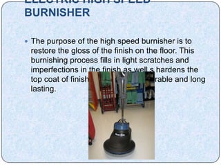 ELECTRIC HIGH SPEED
BURNISHER

 The purpose of the high speed burnisher is to
 restore the gloss of the finish on the floor. This
 burnishing process fills in light scratches and
 imperfections in the finish as well s hardens the
 top coat of finish making it more durable and long
 lasting.
 