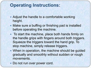 Operating Instructions:

 Adjust the handle to a comfortable working
    height.
   Make sure a buffing or finishing pad is installed
    before operating the machine.
    To start the machine, place both hands firmly on
    the handle grips with fingers around both triggers.
    Squeeze the triggers toward the hand grip. To
    stop machine, simply release triggers.
   When in operation, the machine should be guided
    gradually and smoothly without sudden or rough
    movements.
   Do not run over power cord.
 