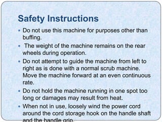 Safety Instructions
 Do not use this machine for purposes other than
    buffing.
    The weight of the machine remains on the rear
    wheels during operation.
   Do not attempt to guide the machine from left to
    right as is done with a normal scrub machine.
    Move the machine forward at an even continuous
    rate.
   Do not hold the machine running in one spot too
    long or damages may result from heat.
   When not in use, loosely wind the power cord
    around the cord storage hook on the handle shaft
 
