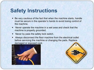Safety Instructions
 Be very cautious of the fact that when the machine starts, handle
  must be secure in the operator’s hands to avoid losing control of
  the machine.
 Never operate the machine in a wet area and check that the
  machine is properly grounded.
 Never by pass the safety lock switch.
 Always disconnect the floor machine from the electrical outlet
  before servicing the machine or changing the pads. Replace
  damaged or exposed cord.
 