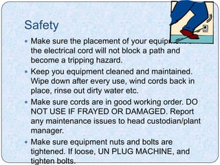 Safety
 Make sure the placement of your equipment or
  the electrical cord will not block a path and
  become a tripping hazard.
 Keep you equipment cleaned and maintained.
  Wipe down after every use, wind cords back in
  place, rinse out dirty water etc.
 Make sure cords are in good working order. DO
  NOT USE IF FRAYED OR DAMAGED. Report
  any maintenance issues to head custodian/plant
  manager.
 Make sure equipment nuts and bolts are
  tightened. If loose, UN PLUG MACHINE, and
  tighten bolts.
 