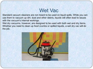Wet Vac
Standard vacuum cleaners are not meant to be used on liquid spills. While you can
use them to vacuum up dirt, dust and other debris, liquids will often lead to issues
with the vacuum's internal workings.
Wet dry vacuums, however, are designed to be used with both wet and dry items.
Whether you need to clean up food crumbs or spilled liquids, a wet dry vac will do
the job.
 