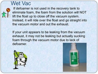 Wet Vac
 If defoamer is not used in the recovery tank to
eliminate foam, the foam from the solution will NOT
lift the float up to close off the vacuum system.
Instead, it will ride over the float and go straight into
the vacuum motor and out the exhaust.

If your unit appears to be leaking from the vacuum
exhaust, it may not be leaking but actually sucking
foam through the vacuum motor due to lack of
defoamer.
 