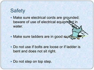 Safety
 Make sure electrical cords are grounded;
 beware of use of electrical equipment in
 water.

 Make sure ladders are in good repair.


 Do not use if bolts are loose or if ladder is
 bent and does not sit right.

 Do not step on top step.
 