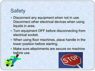 Safety
 Disconnect any equipment when not in use.
  Disconnect other electrical devices when using
  liquids in area.
 Turn equipment OFF before disconnecting from
  electrical socket.
 When using floor machines, place handle in the
  lower position before starting.
 Make sure attachments are secure on machine
  before use.
 
