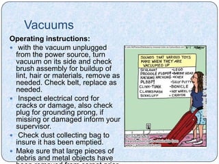 Vacuums
Operating instructions:
 with the vacuum unplugged
  from the power source, turn
  vacuum on its side and check
  brush assembly for buildup of
  lint, hair or materials, remove as
  needed. Check belt, replace as
  needed.
 Inspect electrical cord for
  cracks or damage, also check
  plug for grounding prong, if
  missing or damaged inform your
  supervisor.
 Check dust collecting bag to
  insure it has been emptied.
 Make sure that large pieces of
  debris and metal objects have
 