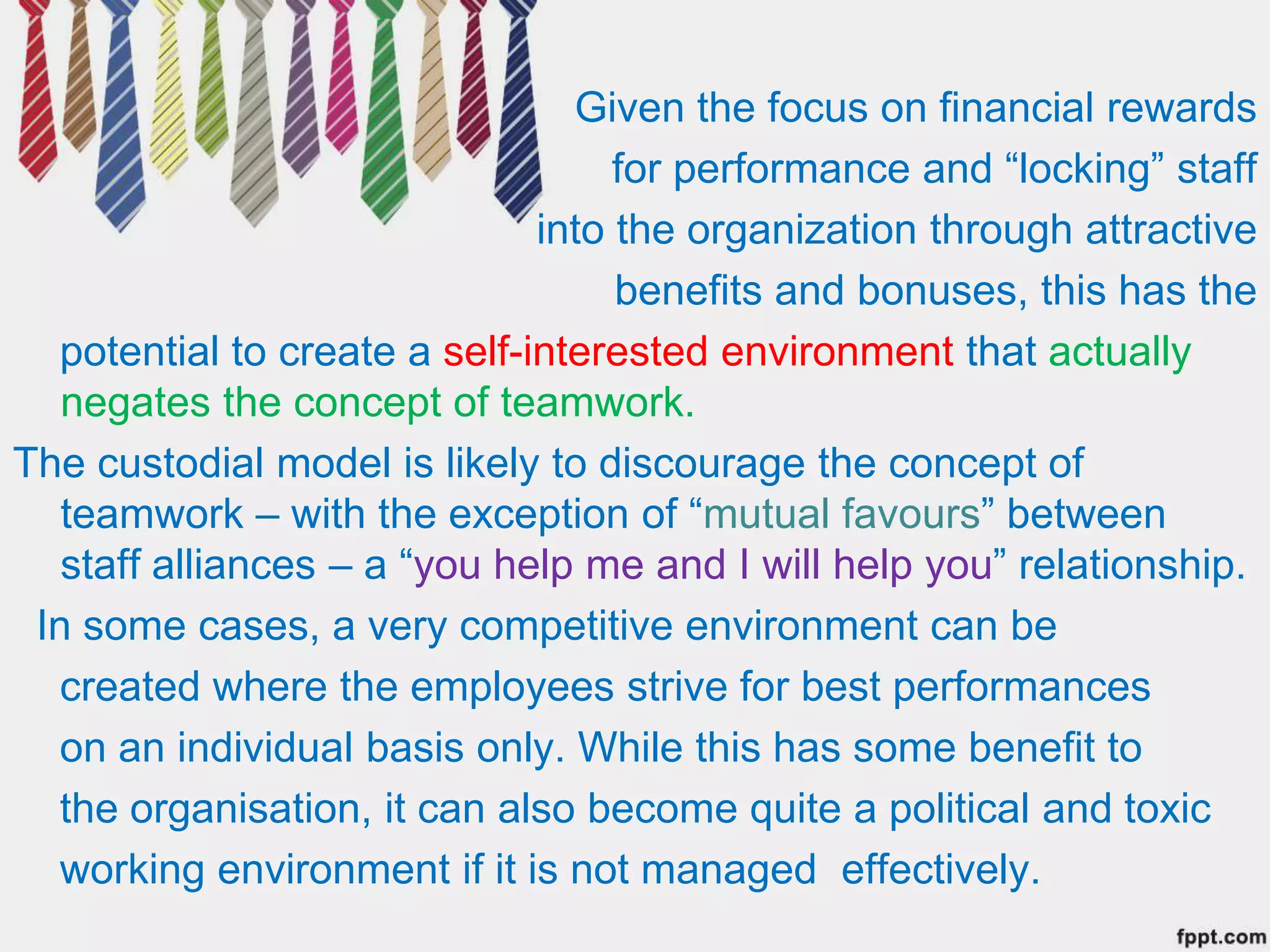 Given the focus on financial rewards
for performance and “locking” staff
into the organization through attractive
benefits and bonuses, this has the
potential to create a self-interested environment that actually
negates the concept of teamwork.
The custodial model is likely to discourage the concept of
teamwork – with the exception of “mutual favours” between
staff alliances – a “you help me and I will help you” relationship.
In some cases, a very competitive environment can be
created where the employees strive for best performances
on an individual basis only. While this has some benefit to
the organisation, it can also become quite a political and toxic
working environment if it is not managed effectively.
 