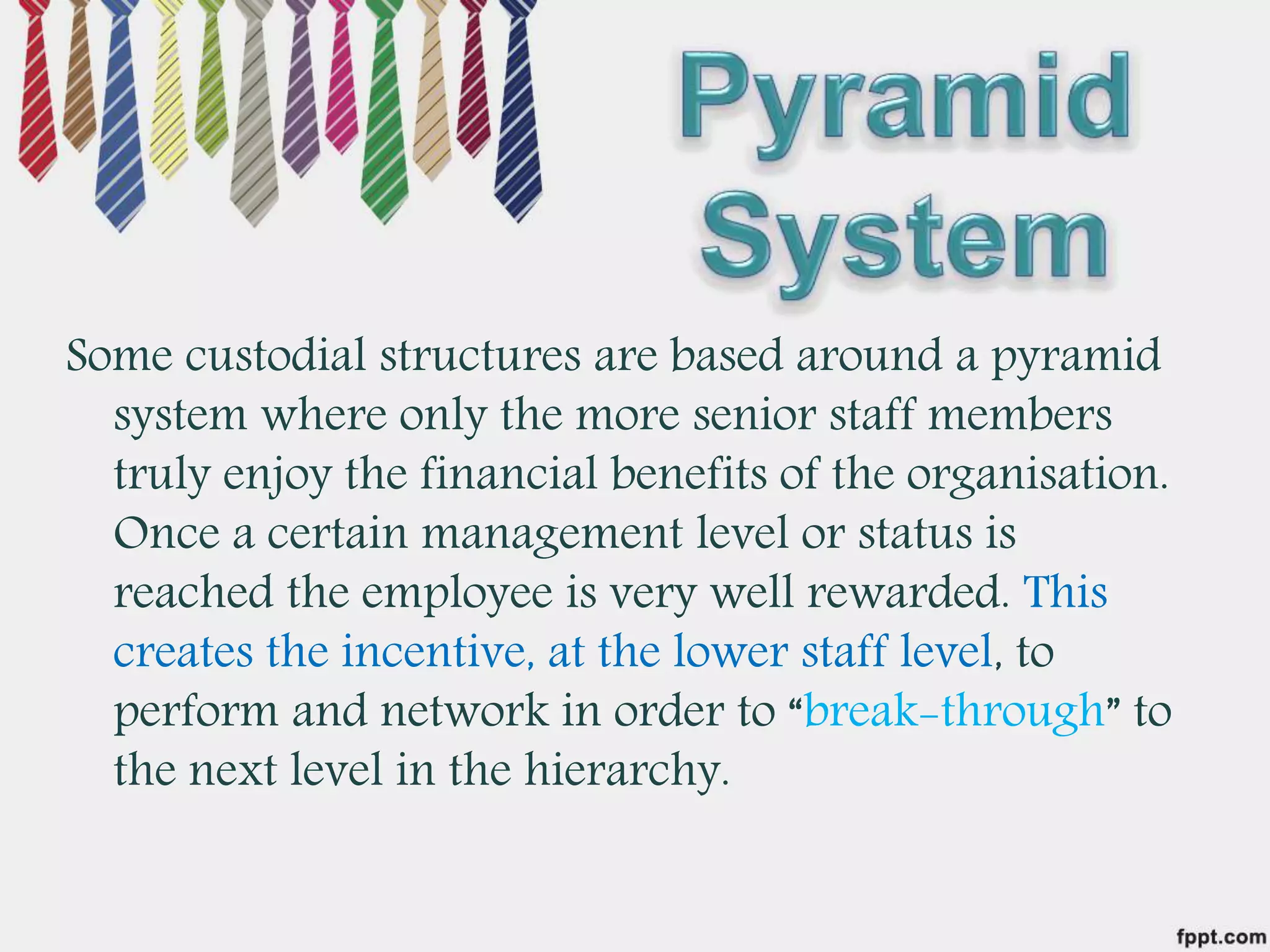 Some custodial structures are based around a pyramid
system where only the more senior staff members
truly enjoy the financial benefits of the organisation.
Once a certain management level or status is
reached the employee is very well rewarded. This
creates the incentive, at the lower staff level, to
perform and network in order to “break-through” to
the next level in the hierarchy.
 
