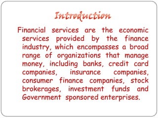 Financial services are the economic
services provided by the finance
industry, which encompasses a broad
range of organizations that manage
money, including banks, credit card
companies,
insurance
companies,
consumer finance companies, stock
brokerages, investment funds and
Government sponsored enterprises.

 