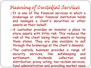 It is one of the financial services in which a

brokerage or other financial institution holds
and manages a client's securities or other
assets on their behalf.
A custodian provides an investor a place to
store assets with little risk. This reduces the
risk of the client losing their assets or having
them stolen. They are also available to sell
through the brokerage at the client's demand.
The custody business provides a range of
security services, like safekeeping and
settlement,
dividends
collection
and
distribution, proxy voting, tax reclaim services,
fund administration and providing market news

 