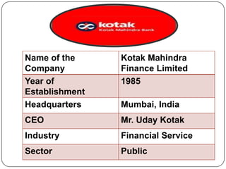 Name of the
Company
Year of
Establishment
Headquarters

Kotak Mahindra
Finance Limited
1985

CEO

Mr. Uday Kotak

Industry

Financial Service

Sector

Public

Mumbai, India

 