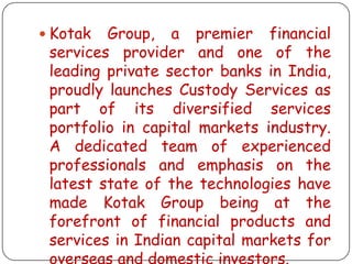  Kotak

Group, a premier financial
services provider and one of the
leading private sector banks in India,
proudly launches Custody Services as
part of its diversified services
portfolio in capital markets industry.
A dedicated team of experienced
professionals and emphasis on the
latest state of the technologies have
made Kotak Group being at the
forefront of financial products and
services in Indian capital markets for
overseas and domestic investors.

 