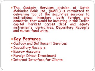  The

Custody Services division at Kotak
Mahindra Bank Ltd., (KMBL) is committed to
delivering top of the securities services to
institutional investors, both foreign and
domestic, that would be investing in the Indian
capital markets across debt and equity
instruments, derivatives, Depository Receipts
and mutual fund units.

Key Features
 Custody and Settlement Services
 Depository Receipts
 Escrow Accounts
 Foreign Direct Investment
 Internet Interface for Clients

 