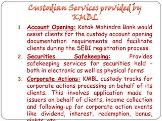 1. Account Opening: Kotak Mahindra Bank would

assist clients for the custody account opening
documentation requirements and facilitate
clients during the SEBI registration process.
2. Securities
Safekeeping:
Provides
safekeeping services for securities held both in electronic as well as physical forms
3. Corporate Actions: KMBL custody tracks for
corporate actions processing on behalf of its
clients. This involves application made to
issuers on behalf of clients, income collection
and following-up for corporate action events
like dividend, interest, redemption, bonus,

 