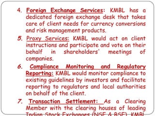 4. Foreign Exchange Services: KMBL has a
dedicated foreign exchange desk that takes
care of client needs for currency conversions
and risk management products.
5. Proxy Services: KMBL would act on client
instructions and participate and vote on their
behalf in shareholders' meetings of
companies.
6. Compliance Monitoring and Regulatory
Reporting: KMBL would monitor compliance to
existing guidelines by investors and facilitate
reporting to regulators and local authorities
on behalf of the client.
7. Transaction Settlement: As a Clearing
Member with the clearing houses of leading

 