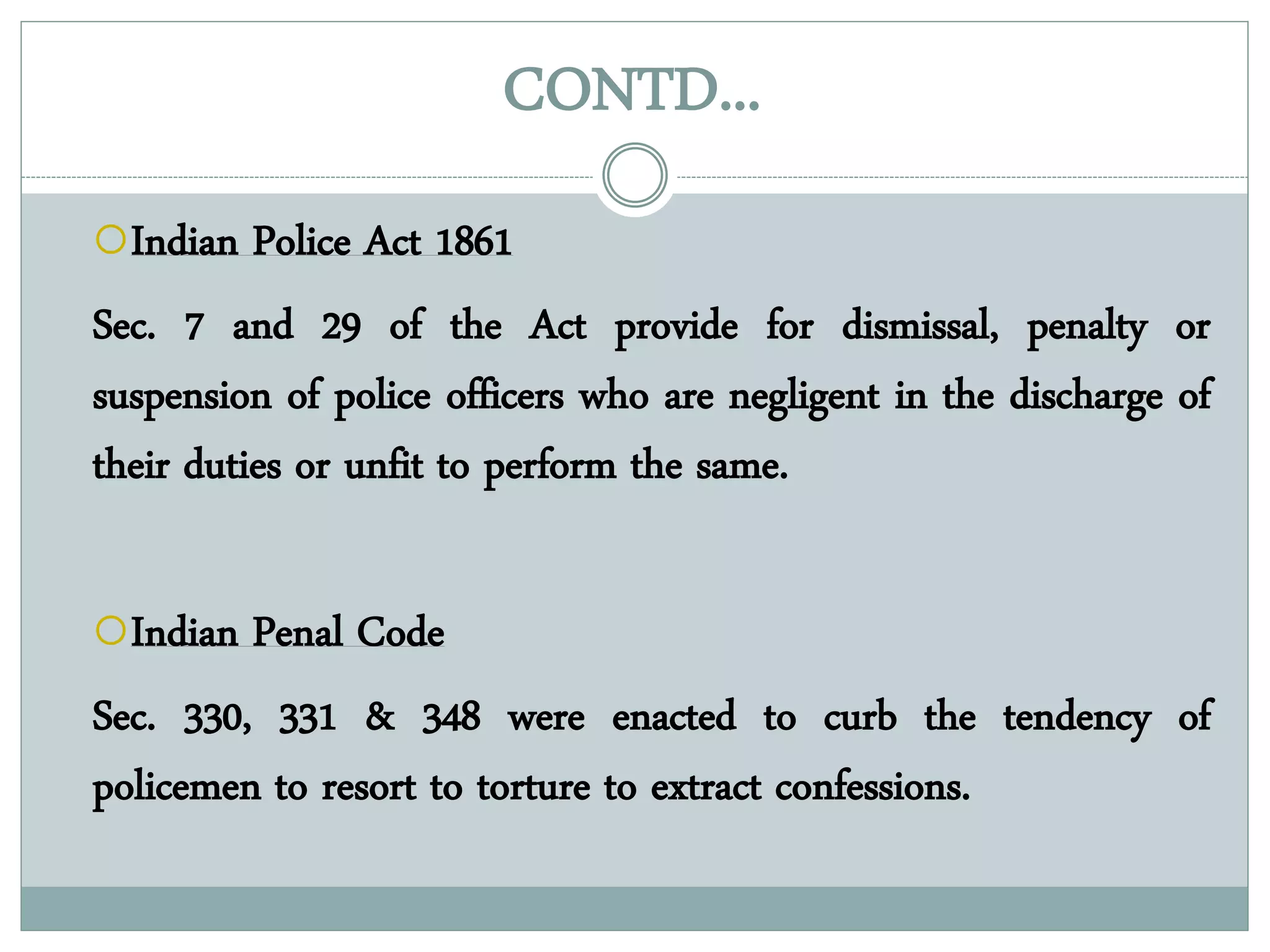 CONTD...
Indian Police Act 1861
Sec. 7 and 29 of the Act provide for dismissal, penalty or
suspension of police officers who are negligent in the discharge of
their duties or unfit to perform the same.
Indian Penal Code
Sec. 330, 331 & 348 were enacted to curb the tendency of
policemen to resort to torture to extract confessions.
 
