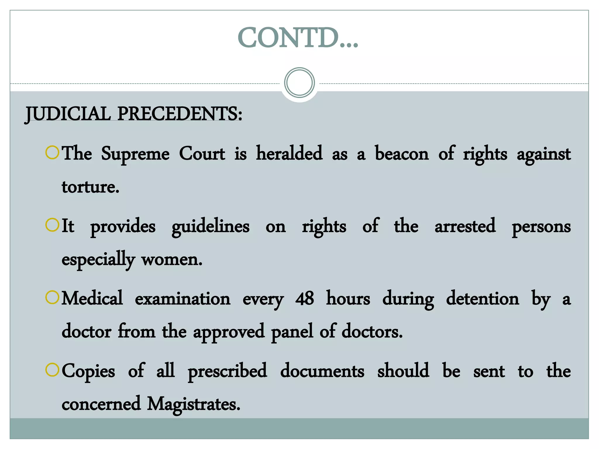CONTD...
JUDICIAL PRECEDENTS:
The Supreme Court is heralded as a beacon of rights against
torture.
It provides guidelines on rights of the arrested persons
especially women.
Medical examination every 48 hours during detention by a
doctor from the approved panel of doctors.
Copies of all prescribed documents should be sent to the
concerned Magistrates.
 