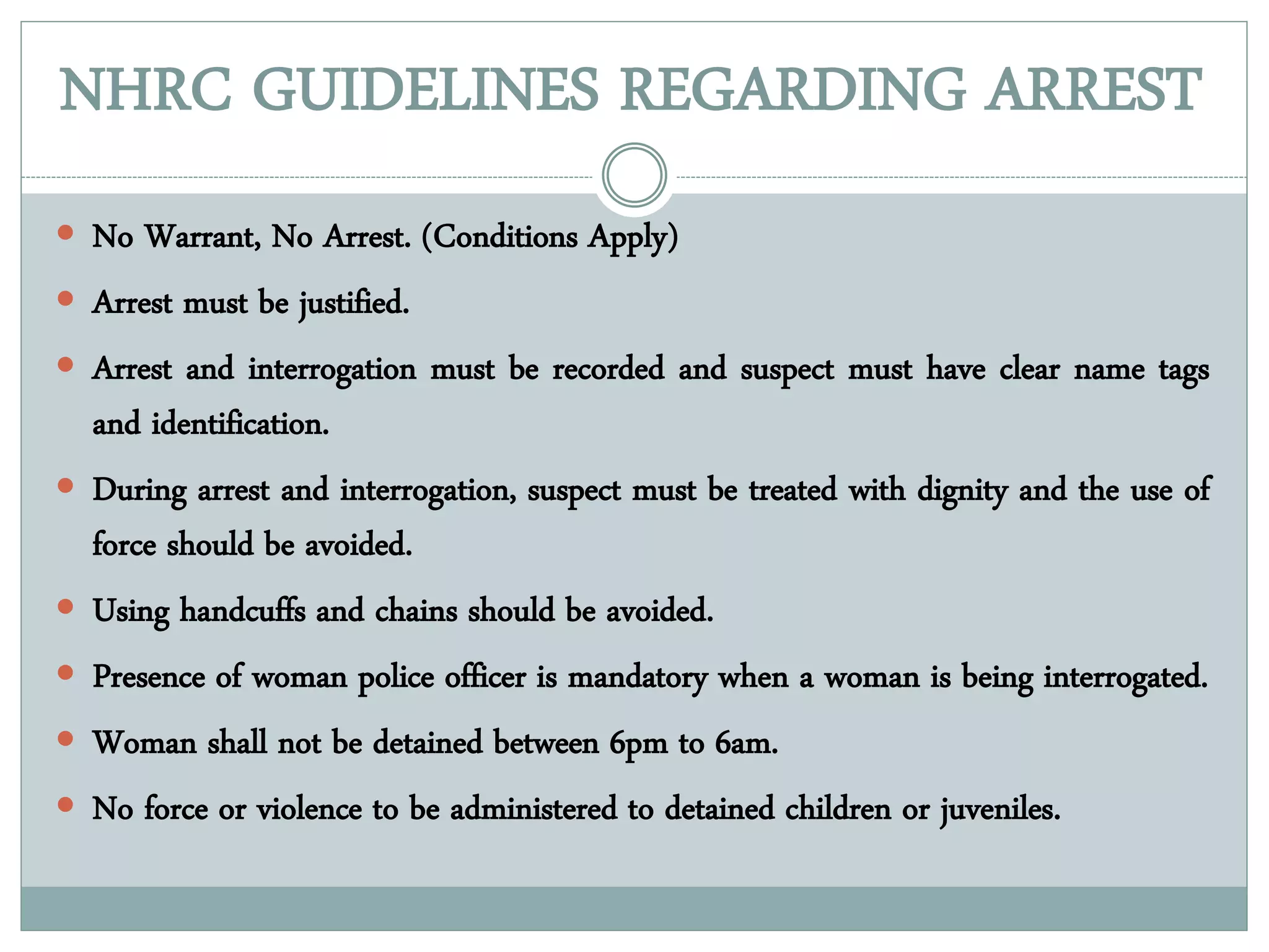 NHRC GUIDELINES REGARDING ARREST
 No Warrant, No Arrest. (Conditions Apply)
 Arrest must be justified.
 Arrest and interrogation must be recorded and suspect must have clear name tags
and identification.
 During arrest and interrogation, suspect must be treated with dignity and the use of
force should be avoided.
 Using handcuffs and chains should be avoided.
 Presence of woman police officer is mandatory when a woman is being interrogated.
 Woman shall not be detained between 6pm to 6am.
 No force or violence to be administered to detained children or juveniles.
 