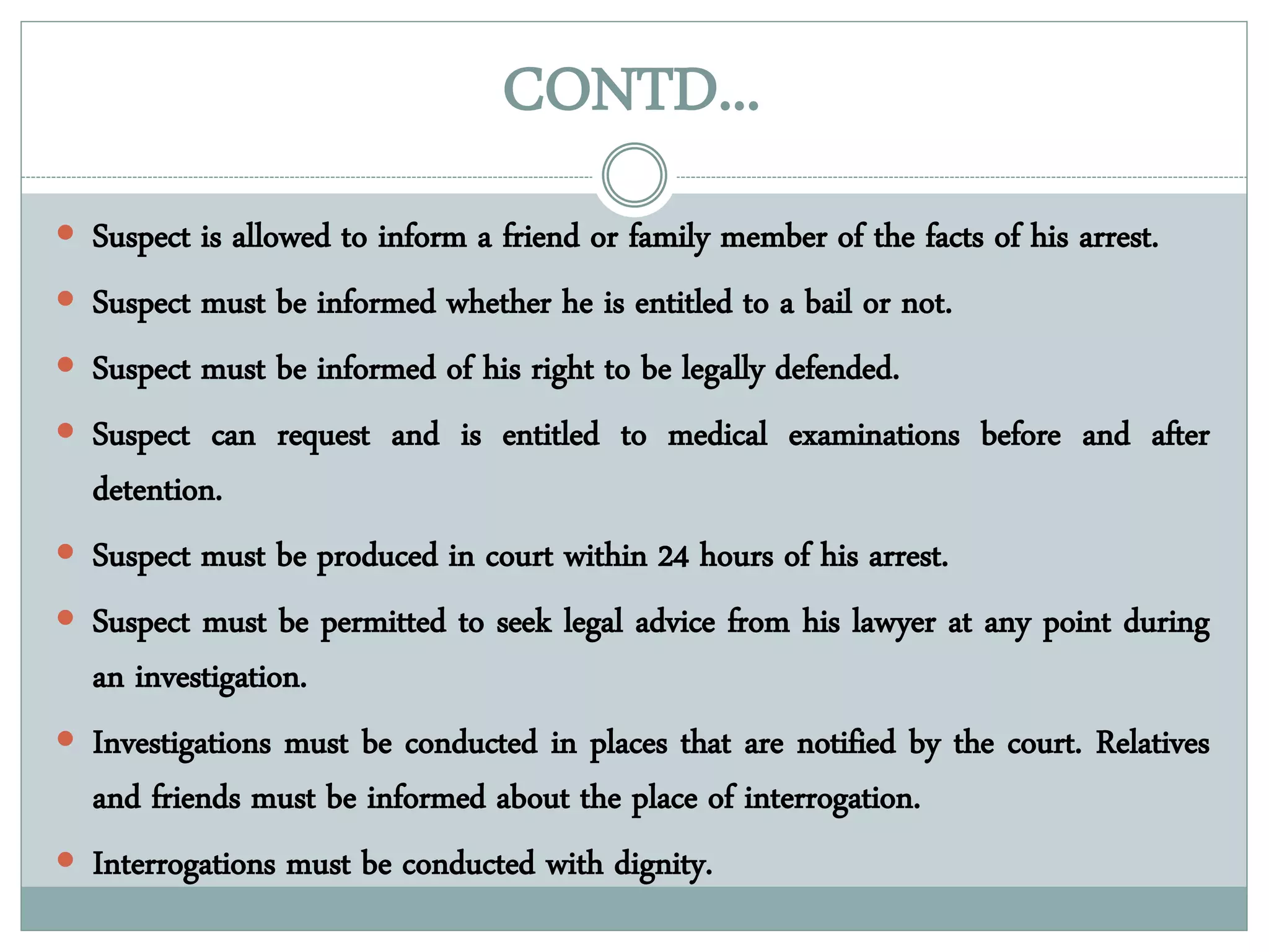 CONTD...
 Suspect is allowed to inform a friend or family member of the facts of his arrest.
 Suspect must be informed whether he is entitled to a bail or not.
 Suspect must be informed of his right to be legally defended.
 Suspect can request and is entitled to medical examinations before and after
detention.
 Suspect must be produced in court within 24 hours of his arrest.
 Suspect must be permitted to seek legal advice from his lawyer at any point during
an investigation.
 Investigations must be conducted in places that are notified by the court. Relatives
and friends must be informed about the place of interrogation.
 Interrogations must be conducted with dignity.
 