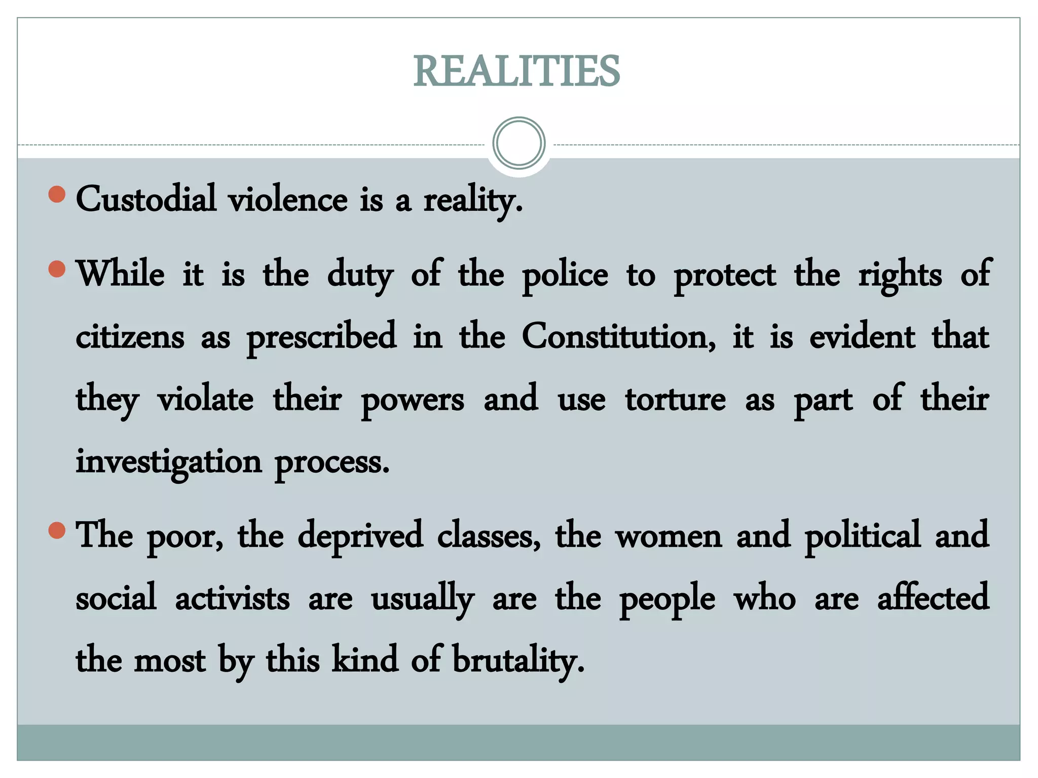 REALITIES
 Custodial violence is a reality.
 While it is the duty of the police to protect the rights of
citizens as prescribed in the Constitution, it is evident that
they violate their powers and use torture as part of their
investigation process.
 The poor, the deprived classes, the women and political and
social activists are usually are the people who are affected
the most by this kind of brutality.
 
