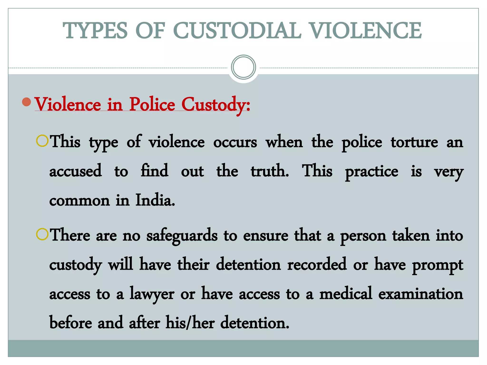 TYPES OF CUSTODIAL VIOLENCE
Violence in Police Custody:
This type of violence occurs when the police torture an
accused to find out the truth. This practice is very
common in India.
There are no safeguards to ensure that a person taken into
custody will have their detention recorded or have prompt
access to a lawyer or have access to a medical examination
before and after his/her detention.
 