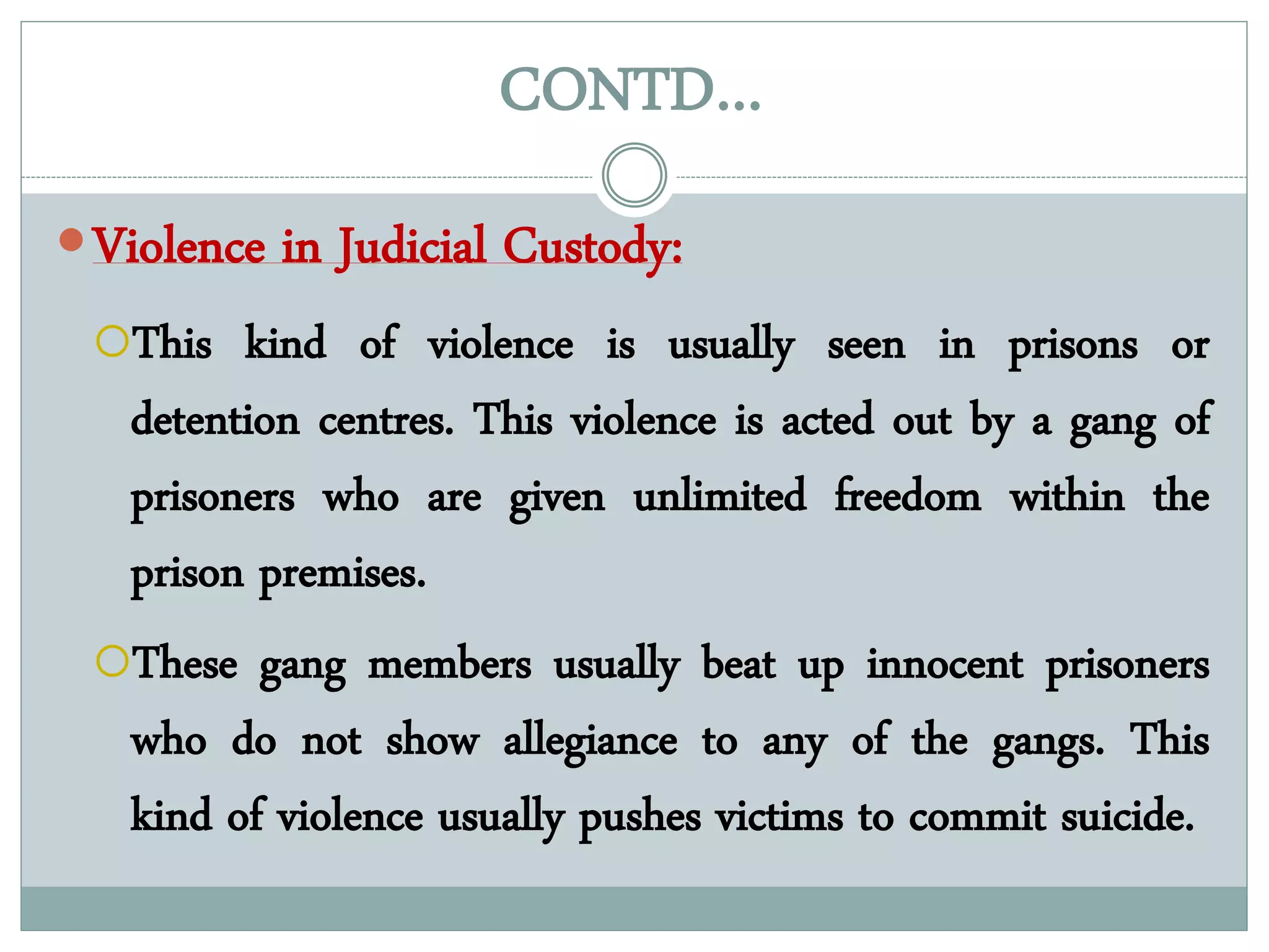 CONTD…
Violence in Judicial Custody:
This kind of violence is usually seen in prisons or
detention centres. This violence is acted out by a gang of
prisoners who are given unlimited freedom within the
prison premises.
These gang members usually beat up innocent prisoners
who do not show allegiance to any of the gangs. This
kind of violence usually pushes victims to commit suicide.
 