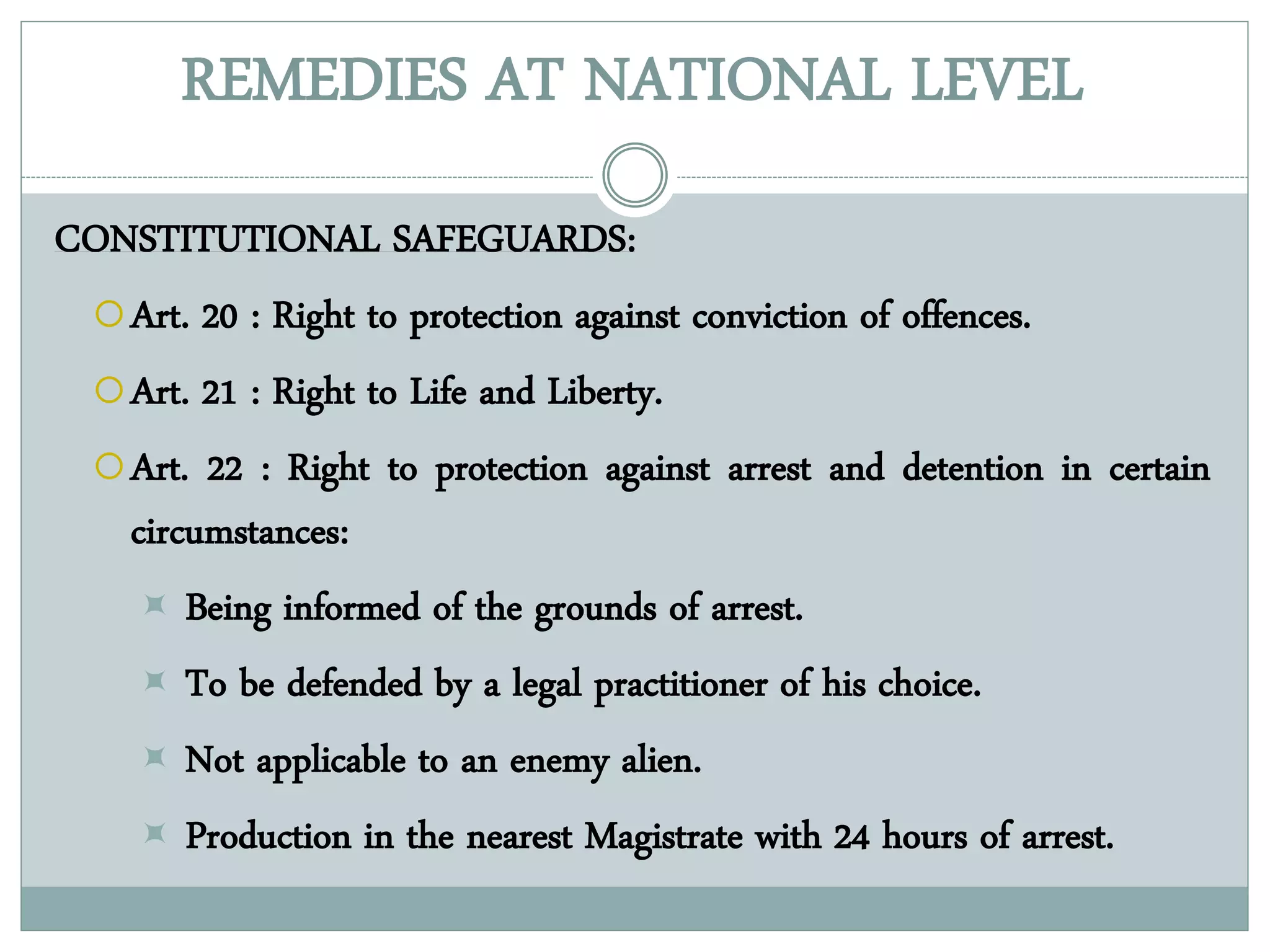 REMEDIES AT NATIONAL LEVEL
CONSTITUTIONAL SAFEGUARDS:
Art. 20 : Right to protection against conviction of offences.
Art. 21 : Right to Life and Liberty.
Art. 22 : Right to protection against arrest and detention in certain
circumstances:
 Being informed of the grounds of arrest.
 To be defended by a legal practitioner of his choice.
 Not applicable to an enemy alien.
 Production in the nearest Magistrate with 24 hours of arrest.
 