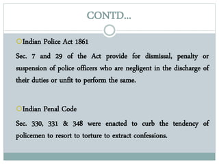 CONTD...
Indian Police Act 1861
Sec. 7 and 29 of the Act provide for dismissal, penalty or
suspension of police officers who are negligent in the discharge of
their duties or unfit to perform the same.
Indian Penal Code
Sec. 330, 331 & 348 were enacted to curb the tendency of
policemen to resort to torture to extract confessions.
 