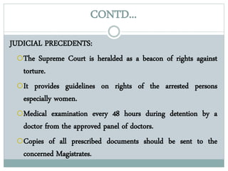 CONTD...
JUDICIAL PRECEDENTS:
The Supreme Court is heralded as a beacon of rights against
torture.
It provides guidelines on rights of the arrested persons
especially women.
Medical examination every 48 hours during detention by a
doctor from the approved panel of doctors.
Copies of all prescribed documents should be sent to the
concerned Magistrates.
 