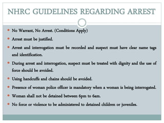 NHRC GUIDELINES REGARDING ARREST
 No Warrant, No Arrest. (Conditions Apply)
 Arrest must be justified.
 Arrest and interrogation must be recorded and suspect must have clear name tags
and identification.
 During arrest and interrogation, suspect must be treated with dignity and the use of
force should be avoided.
 Using handcuffs and chains should be avoided.
 Presence of woman police officer is mandatory when a woman is being interrogated.
 Woman shall not be detained between 6pm to 6am.
 No force or violence to be administered to detained children or juveniles.
 