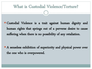 What is Custodial Violence/Torture?
 Custodial Violence is a trait against human dignity and
human rights that springs out of a perverse desire to cause
suffering when there is no possibility of any retaliation.
 A senseless exhibition of superiority and physical power over
the one who is overpowered.
 