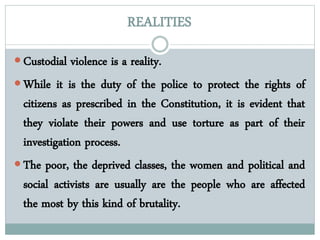 REALITIES
 Custodial violence is a reality.
 While it is the duty of the police to protect the rights of
citizens as prescribed in the Constitution, it is evident that
they violate their powers and use torture as part of their
investigation process.
 The poor, the deprived classes, the women and political and
social activists are usually are the people who are affected
the most by this kind of brutality.
 