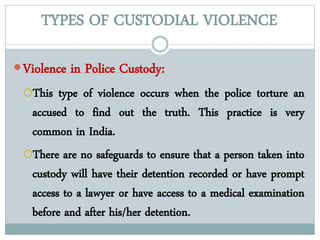 TYPES OF CUSTODIAL VIOLENCE
Violence in Police Custody:
This type of violence occurs when the police torture an
accused to find out the truth. This practice is very
common in India.
There are no safeguards to ensure that a person taken into
custody will have their detention recorded or have prompt
access to a lawyer or have access to a medical examination
before and after his/her detention.
 