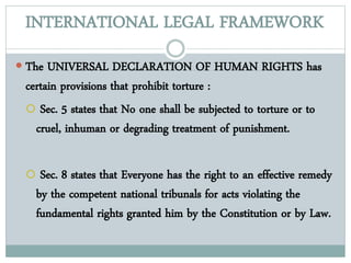 INTERNATIONAL LEGAL FRAMEWORK
 The UNIVERSAL DECLARATION OF HUMAN RIGHTS has
certain provisions that prohibit torture :
 Sec. 5 states that No one shall be subjected to torture or to
cruel, inhuman or degrading treatment of punishment.
 Sec. 8 states that Everyone has the right to an effective remedy
by the competent national tribunals for acts violating the
fundamental rights granted him by the Constitution or by Law.
 