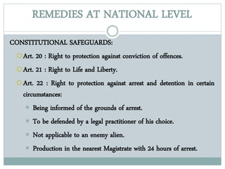 REMEDIES AT NATIONAL LEVEL
CONSTITUTIONAL SAFEGUARDS:
Art. 20 : Right to protection against conviction of offences.
Art. 21 : Right to Life and Liberty.
Art. 22 : Right to protection against arrest and detention in certain
circumstances:
 Being informed of the grounds of arrest.
 To be defended by a legal practitioner of his choice.
 Not applicable to an enemy alien.
 Production in the nearest Magistrate with 24 hours of arrest.
 