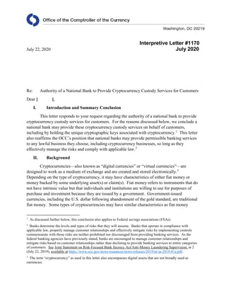Interpretive Letter #1170
July 22, 2020 July 2020
Re: Authority of a National Bank to Provide Cryptocurrency Custody Services for Customers
Dear [ ],
I. Introduction and Summary Conclusion
This letter responds to your request regarding the authority of a national bank to provide
cryptocurrency custody services for customers. For the reasons discussed below, we conclude a
national bank may provide these cryptocurrency custody services on behalf of customers,
including by holding the unique cryptographic keys associated with cryptocurrency.1
This letter
also reaffirms the OCC’s position that national banks may provide permissible banking services
to any lawful business they choose, including cryptocurrency businesses, so long as they
effectively manage the risks and comply with applicable law.2
II. Background
Cryptocurrencies—also known as “digital currencies” or “virtual currencies”—are
designed to work as a medium of exchange and are created and stored electronically.3
Depending on the type of cryptocurrency, it may have characteristics of either fiat money or
money backed by some underlying asset(s) or claim(s). Fiat money refers to instruments that do
not have intrinsic value but that individuals and institutions are willing to use for purposes of
purchase and investment because they are issued by a government. Government-issued
currencies, including the U.S. dollar following abandonment of the gold standard, are traditional
fiat money. Some types of cryptocurrencies may have similar characteristics as fiat money
1
As discussed further below, this conclusion also applies to Federal savings associations (FSAs).
2
Banks determine the levels and types of risks that they will assume. Banks that operate in compliance with
applicable law, properly manage customer relationships and effectively mitigate risks by implementing controls
commensurate with those risks are neither prohibited nor discouraged from providing banking services. As the
federal banking agencies have previously stated, banks are encouraged to manage customer relationships and
mitigate risks based on customer relationships rather than declining to provide banking services to entire categories
of customers. See Joint Statement on Risk-Focused Bank Secrecy Act/Anti-Money Laundering Supervision, at 2
(July 22, 2019), available at https://www.occ.gov/news-issuances/news-releases/2019/nr-ia-2019-81a.pdf.
3
The term “cryptocurrency” as used in this letter also encompasses digital assets that are not broadly used as
currencies.
 