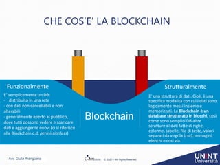 Avv. Giulia Arangüena © 2021 – All Rights Reserved
E’ semplicemente un DB:
- distribuito in una rete
- con dati non cancellabili e non
alterabili
- generalmente aperto al pubblico,
dove tutti possono vedere e scaricare
dati e aggiungerne nuovi (ci si riferisce
alle Blockchain c.d. permissionless)
Funzionalmente
Blockchain
E’ una struttura di dati. Cioè, è una
specifica modalità con cui i dati sono
logicamente messi insieme e
memorizzati. La Blockchain è un
database strutturato in blocchi, così
come sono semplici DB altre
strutture di dati fatte di righe,
colonne, tabelle, file di testo, valori
separati da virgola (csv), immagini,
elenchi e così via.
Strutturalmente
CHE COS’E’ LA BLOCKCHAIN
 