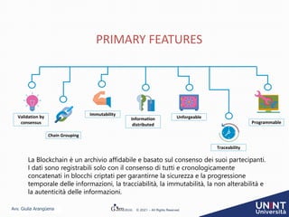 Avv. Giulia Arangüena © 2021 – All Rights Reserved
PRIMARY FEATURES
Validation by
consensus
Chain Grouping
Immutability
Information
distributed
Unforgeable
Traceability
La Blockchain è un archivio affidabile e basato sul consenso dei suoi partecipanti.
I dati sono registrabili solo con il consenso di tutti e cronologicamente
concatenati in blocchi criptati per garantirne la sicurezza e la progressione
temporale delle informazioni, la tracciabilità, la immutabilità, la non alterabilità e
la autenticità delle informazioni.
Programmable
 
