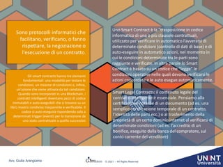 Avv. Giulia Arangüena © 2021 – All Rights Reserved
Uno Smart Contract è la “trasposizione in codice
informatico di una o più clausole contrattuali,
utilizzato per verificare in automatico l’avverarsi di
determinate condizioni (controllo di dati di base) e di
auto-eseguire in automatico azioni, nel momento in
cui le condizioni determinate tra le parti sono
raggiunte e verificate. In altre parole lo Smart
Contract è basato su un codice che “legge” le
condizioni operative nelle quali devono verificarsi le
azioni concordate e le auto esegue automaticamente.
Smart Legal Contracts: il contenuto legale del
contratto intelligente è essenziale. Pensiamo alla
certificazione notarile di un documento (ad es. una
semplice certificazione temporale di un contratto,
l’identità delle parti ecc.) o al trasferimento della
proprietà di un certo dominio internet al verificarsi di
determinate condizioni (ad es. l’accredito di un
bonifico, eseguito dalla banca del compratore, sul
conto corrente del venditore)
Sono protocolli informatici che
facilitano, verificano, o fanno
rispettare, la negoziazione o
l'esecuzione di un contratto.
Gli smart contracts hanno tre elementi
fondamentali: una modalità per testare le
condizioni, un insieme di condizioni e, infine,
un'azione che viene attivata da tali condizioni.
Quando sono incorporati in una Blockchain, i
contratti intelligenti diventano pezzi di codice
immutabili e auto-eseguibili che si trovano su un
libro mastro condiviso trasparente e verificabile. Il
codice si auto-eseguirà rispondendo solo a
determinati trigger (eventi) per la transizione da
uno stato contrattuale a quello successivo
 