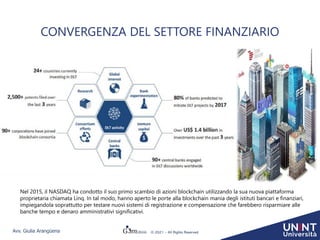 Avv. Giulia Arangüena © 2021 – All Rights Reserved
CONVERGENZA DEL SETTORE FINANZIARIO
Nel 2015, il NASDAQ ha condotto il suo primo scambio di azioni blockchain utilizzando la sua nuova piattaforma
proprietaria chiamata Linq. In tal modo, hanno aperto le porte alla blockchain mania degli istituti bancari e finanziari,
impiegandola soprattutto per testare nuovi sistemi di registrazione e compensazione che farebbero risparmiare alle
banche tempo e denaro amministrativi significativi.
 