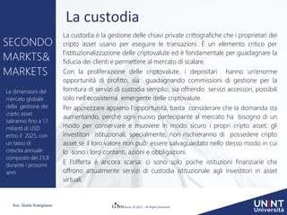 © 2021 – All Rights Reserved
Avv. Giulia Arangüena
La custodia
La custodia è la gestione delle chiavi private crittografiche che i proprietari dei
cripto asset usano per eseguire le transazioni. È un elemento critico per
l'istituzionalizzazione delle criptovalute ed è fondamentale per guadagnare la
fiducia dei clienti e permettere al mercato di scalare.
Con la proliferazione delle criptovalute, i depositari hanno un'enorme
opportunità di profitto, sia guadagnando commissioni di gestione per la
fornitura di servizi di custodia semplici, sia offrendo servizi accessori, possibili
solo nell'ecosistema emergente delle criptovalute.
Per apprezzare appieno l'opportunità, basta considerare che la domanda sta
aumentando, perché ogni nuovo partecipante al mercato ha bisogno di un
modo per conservare e muovere in modo sicuro i propri cripto asset; gli
investitori istituzionali, specialmente, non rischieranno di possedere cripto
asset se il loro valore non può essere salvaguardato nello stesso modo in cui
lo sono i loro contanti, azioni e obbligazioni.
E l'offerta è ancora scarsa: ci sono solo poche istituzioni finanziarie che
offrono attualmente servizi di custodia istituzionale agli investitori in asset
virtuali.
SECONDO
MARKTS&
MARKETS
Le dimensioni del
mercato globale
della gestione dei
cripto asset
saliranno fino a 1,1
miliardi di USD
entro il 2025, con
un tasso di
crescita annuale
composto del 23,8
durante i prossimi
anni.
 