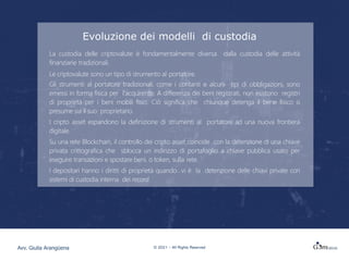 Evoluzione dei modelli di custodia
La custodia delle criptovalute è fondamentalmente diversa dalla custodia delle attività
finanziarie tradizionali.
Le criptovalute sono un tipo di strumento al portatore.
Gli strumenti al portatore tradizionali, come i contanti e alcuni tipi di obbligazioni, sono
emessi in forma fisica per l'acquirente. A differenza dei beni registrati, non esistono registri
di proprietà per i beni mobili fisici. Ciò significa che chiunque detenga il bene fisico si
presume sia il suo proprietario.
I cripto asset espandono la definizione di strumenti al portatore ad una nuova frontiera
digitale.
Su una rete Blockchain, il controllo dei cripto asset coincide con la detenzione di una chiave
privata crittografica che sblocca un indirizzo di portafoglio a chiave pubblica usato per
eseguire transazioni e spostare beni, o token, sulla rete.
I depositari hanno i diritti di proprietà quando vi è la detenzione delle chiavi private con
sistemi di custodia interna dei record.
© 2021 – All Rights Reserved
Avv. Giulia Arangüena
 