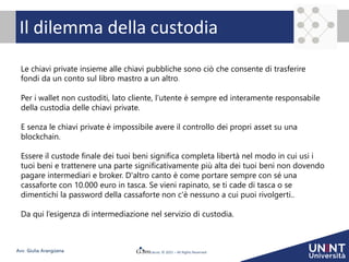 © 2021 – All Rights Reserved
Avv. Giulia Arangüena
Il dilemma della custodia
Le chiavi private insieme alle chiavi pubbliche sono ciò che consente di trasferire
fondi da un conto sul libro mastro a un altro.
Per i wallet non custoditi, lato cliente, l’utente è sempre ed interamente responsabile
della custodia delle chiavi private.
E senza le chiavi private è impossibile avere il controllo dei propri asset su una
blockchain.
Essere il custode finale dei tuoi beni significa completa libertà nel modo in cui usi i
tuoi beni e trattenere una parte significativamente più alta dei tuoi beni non dovendo
pagare intermediari e broker. D'altro canto è come portare sempre con sé una
cassaforte con 10.000 euro in tasca. Se vieni rapinato, se ti cade di tasca o se
dimentichi la password della cassaforte non c'è nessuno a cui puoi rivolgerti..
Da qui l’esigenza di intermediazione nel servizio di custodia.
 
