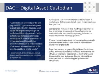© 2021 – All Rights Reserved
Avv. Giulia Arangüena
DAC – Digital Asset Custodian
Il passaggio a un'economia tokenizzata inizia con il
moltiplicarsi delle risorse digitali e con l’esigenza di una
loro gestione.
La blockchain fornisce il libro mastro per registrare la
loro proprietà e proteggerla crittograficamente da
manomissioni e tracciare i loro passaggi di mano in
modo trasparente ed inoppugnabile.
C'è una crescente domanda nel mercato di un custode
tradizionale che fornisca soluzione di archiviazione
sicura delle criptovalute.
È qui che entrano in gioco i Digital Asset Custodians
(DAC) . Offrono i loro servizi in modo molto simile alle
istituzioni finanziarie tradizionali ai clienti che hanno
bisogno della loro assistenza. Questo è in realtà un
buon percorso di onboarding per gli investitori
istituzionali.
 