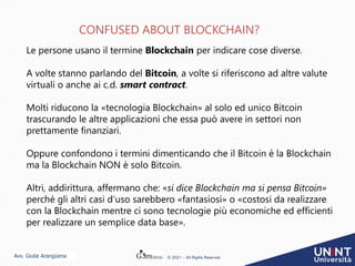 Avv. Giulia Arangüena © 2021 – All Rights Reserved
CONFUSED ABOUT BLOCKCHAIN?
Le persone usano il termine Blockchain per indicare cose diverse.
A volte stanno parlando del Bitcoin, a volte si riferiscono ad altre valute
virtuali o anche ai c.d. smart contract.
Molti riducono la «tecnologia Blockchain» al solo ed unico Bitcoin
trascurando le altre applicazioni che essa può avere in settori non
prettamente finanziari.
Oppure confondono i termini dimenticando che il Bitcoin è la Blockchain
ma la Blockchain NON è solo Bitcoin.
Altri, addirittura, affermano che: «si dice Blockchain ma si pensa Bitcoin»
perché gli altri casi d’uso sarebbero «fantasiosi» o «costosi da realizzare
con la Blockchain mentre ci sono tecnologie più economiche ed efficienti
per realizzare un semplice data base».
 