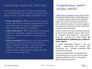 Un grande passo avanti: il
via libera dell’OCC
L’Office of the Comptroller of the Currency (OCC),
ente federale USAcheregola e vigila sulle banche
e sugli istituti creditizi americani, ha pubblicato
negli ultimi mesi tre importanti documenti che
hanno spianato la strada ad un sempre maggiore
coinvolgimento del settore bancario tradizionale
nel settore delle criptovalute.
L’OCC ha chiarito che tutte le banche americane
munite di licenza federale possono offrire servizi
di custodia di asset digitali per i propri clienti:
l’ente ha precisato che siamo davanti ad
un’attività bancaria tradizionale, pur se svolta con
mezzi moderni.
Le lettere interpretative mettono in luce una
grande comprensione del mercato delle
criptovalute, che includele complessità della
custodia dei cripto asset.
Grazie alla svolta dell’OCC, la criptovalute ed il
mondo bancario non sono più mondi e contesti
separati e conflittuali tra loro, e si intravedono
sbocchi proficui per entrambi.
LE BANCHE NEL BUSINESS DEI CRYPTO ASSET
L’OCC ha emesso una serie di dichiarazioni interpretative
che consentono alle banche nazionali di prestare servizi di
utilizzo di crypto- asset alla clientela. Gli statement sono:
• Lettera interpretativa n. 1170 (luglio 2020), che ha dato il
via libera alle banche di detenere criptovalute per i loro
clienti, affermando che i servizi di custodia bancaria
possono estendersi alle chiavi crittografiche.
• Lettera interpretativa n. 1172 (ottobre 2020), che autorizza
le banche, in particolare, a detenere anche riserve di
stablecoin e a fornire direttamente i correlati servizi di
pagamento.
• Lettera interpretativa 1174 (gennaio 2021), che ammette la
possibilità per le banche nazionali e associazioni di
risparmio federali di acquistare, vendere ed emettere
stablecoin e partecipare a reti di verifica dei nodi
indipendenti per svolgere attività di pagamento e altre
funzioni consentite dalla banca.
Avv. Giulia Arangüena © 2021 – All Rights Reserved
 