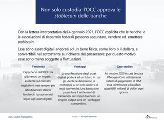 Con la lettera interpretativa del 4 gennaio 2021, l’OCC esplicita che le banche e
le associazioni di risparmio federali possono acquistare, vendere ed emettere
stablecoin.
Esse sono asset digitali ancorati ad un bene fisico, come l’oro o il dollaro, e
convertibili nel sottostante su richiesta del possessore: per questo motivo
esse sono meno soggette a fluttuazioni.
Tendenza Vantaggi Case studies
L’approccio dell’OCC sta
giàavendo un impatto
evidente sul mercato:
negliultimi mesi sempre più
istitutibancari stanno
lanciando i propriservizi
legati agli asset digitali.
La proliferazione degli asset
digitali porterà ad un futuro in cui
gli utenti ne deterranno di
molteplici su un solo wallet c.d.
mult-icurrencies. Una banca che
possa fare il settlement di
transazioni con input diversi in un
singolo output avrà un vantaggio
competitivo.
Ad ottobre 2020 è stata lanciata
JPMorgan Coin, utilizzata nei
sistemi di pagamento di JPM:
essa contribuisce a liquidare
quasi 6.01 miliardi di dollari ogni
giorno.
Non solo custodia: l’OCC approva le
stablecoin delle banche
Avv. Giulia Arangüena © 2021 – All Rights Reserved
 
