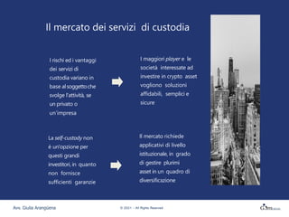 Il mercato dei servizi di custodia
I rischi ed i vantaggi
dei servizi di
custodia variano in
base alsoggettoche
svolge l'attività, se
un privato o
un’impresa
La self-custody non
è un'opzione per
questi grandi
investitori, in quanto
non fornisce
sufficienti garanzie
I maggiori player e le
società interessate ad
investire in crypto asset
vogliono soluzioni
affidabili, semplici e
sicure
Il mercato richiede
applicativi di livello
istituzionale, in grado
di gestire plurimi
asset in un quadro di
diversificazione
Avv. Giulia Arangüena © 2021 – All Rights Reserved
 