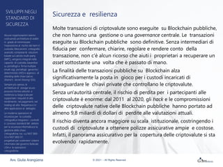 Sicurezza e resilienza
Molte transazioni di criptovalute sono eseguite su Blockchain pubbliche,
che non hanno una gestione o una governance centrale. Le transazioni
eseguite su Blockchain pubbliche sono definitive. Senza intermediari di
fiducia per confermare, chiarire, regolare e rendere conto della
transazione, non c'è alcun ricorso che aiuti i proprietari a recuperare un
asset sottostante una volta che è passato di mano.
La finalità delle transazioni pubbliche su Blockchain alza
significativamente la posta in gioco per i custodi incaricati di
salvaguardare le chiavi private che controllano le criptovalute.
Senza un'autorità centrale, il rischio di perdita per i partecipanti alle
criptovalute è enorme: dal 2011 al 2020, gli hack e le compromissioni
delle criptovalute native delle Blockchain pubbliche hanno portato ad
almeno 9,8 miliardi di dollari di perdite alle valutazioni attuali.
Il rischio diventa ancora maggiore su scala istituzionale, costringendo i
custodi di criptovalute a ottenere polizze assicurative ampie e costose.
Infatti, il panorama assicurativo per la copertura delle criptovalute si sta
evolvendo rapidamente.
SVILUPPI NEGLI
STANDARD DI
SICUREZZA
Alcune organizzazioni stanno
costruendo architetture di wallet
in grado di minimizzare
l'esposizione al rischio dei beni in
custodia. Meccanismi crittografici
avanzati, comprese le soluzioni
basate sul calcolo multi-party
(MPC), vengono integrati nelle
capacità di custodia, basandosi
su portafogli a firma multipla
(multi-sig), portafogli gerarchici
deterministici (HD) e approcci di
sharding delle chiavi (ad es.
Shamir's Secret Sharing-SSS).
Sempre più spesso, le
architetture di storage sicuro
possono fornire velocità e
resilienza su larga scala per
supportare i requisiti di alto
rendimento nei pagamenti, nel
trading ad alta frequenza e in
altre applicazioni al dettaglio.
Le moderne operazioni di
sicurezza per la custodia
crittografica integrano i controlli
e i processi standard del settore
per la sicurezza informatica e la
gestione delle chiavi
crittografiche, tra cui NIST 800-
53 e NIST 800-57,
progettati per sostenere i sistemi
informativi del governo federale
USA e le operazioni
crittografiche.
Avv. Giulia Arangüena © 2021 – All Rights Reserved
 